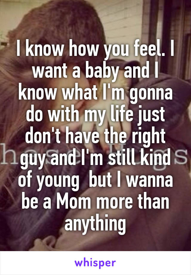 I know how you feel. I want a baby and I know what I'm gonna do with my life just don't have the right guy and I'm still kind of young  but I wanna be a Mom more than anything