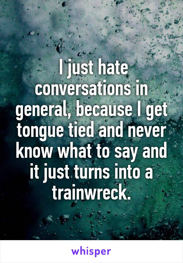  I just hate conversations in general, because I get tongue tied and never know what to say and it just turns into a trainwreck.