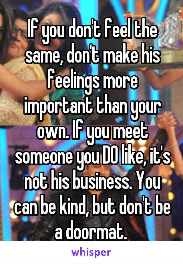 If you don't feel the same, don't make his feelings more important than your own. If you meet someone you DO like, it's not his business. You can be kind, but don't be a doormat. 