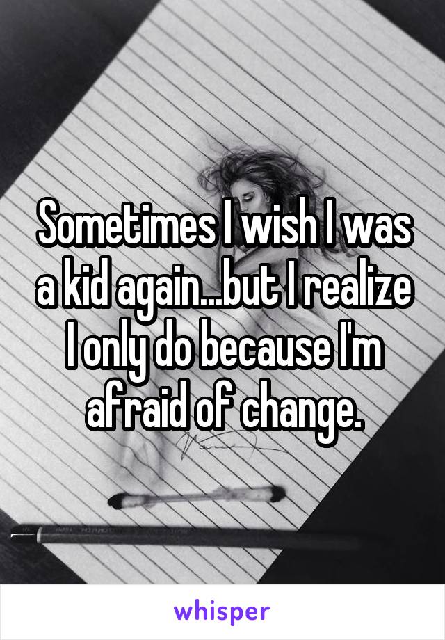 Sometimes I wish I was a kid again...but I realize I only do because I'm afraid of change.