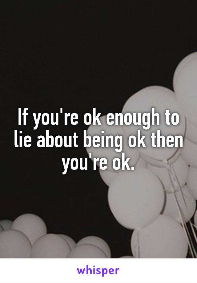 If you're ok enough to lie about being ok then you're ok.