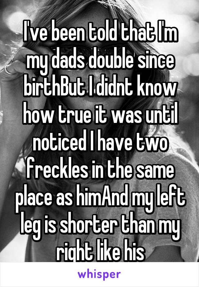 I've been told that I'm my dads double since birthBut I didnt know how true it was until noticed I have two freckles in the same place as himAnd my left leg is shorter than my right like his