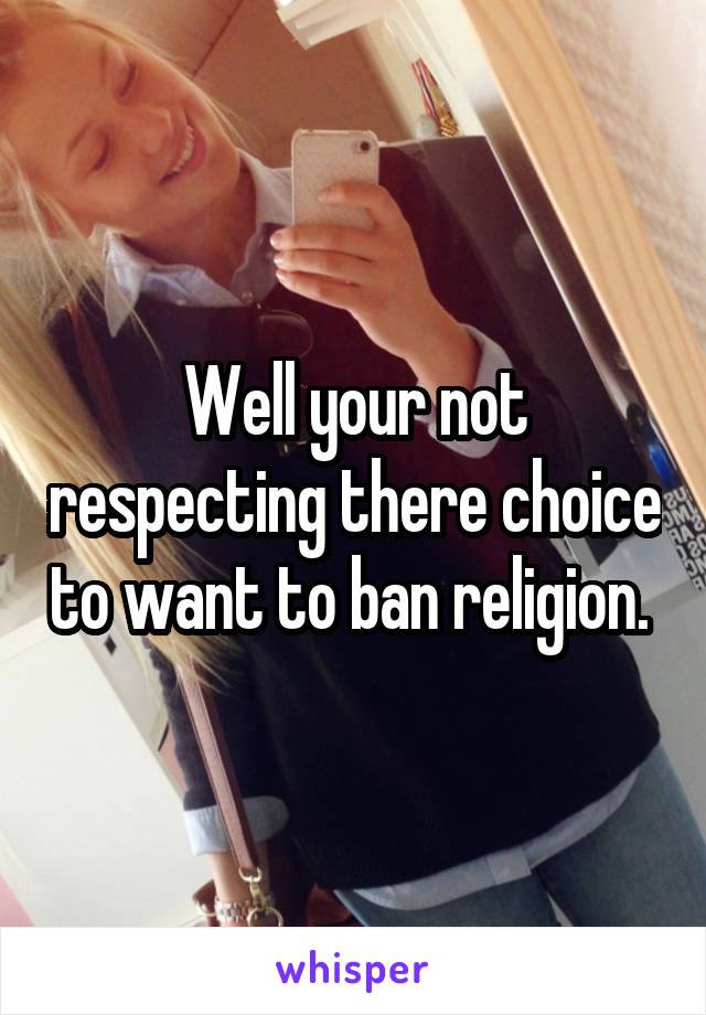 Well your not respecting there choice to want to ban religion. 