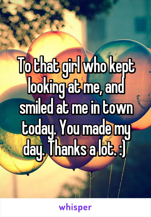 To that girl who kept looking at me, and smiled at me in town today. You made my day. Thanks a lot. :) 