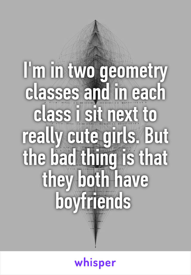 I'm in two geometry classes and in each class i sit next to really cute girls. But the bad thing is that they both have boyfriends 