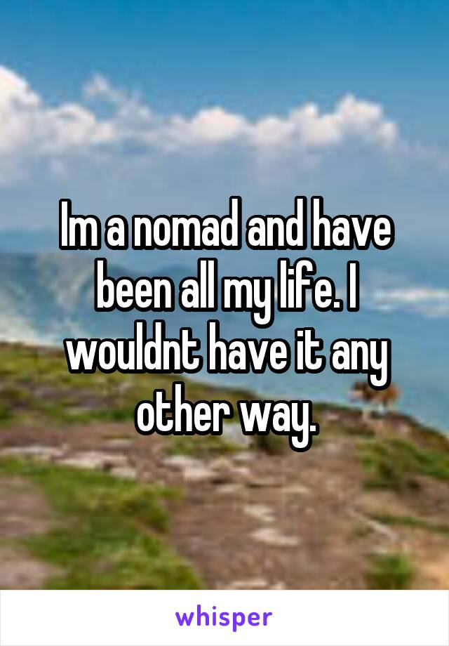 Im a nomad and have been all my life. I wouldnt have it any other way.