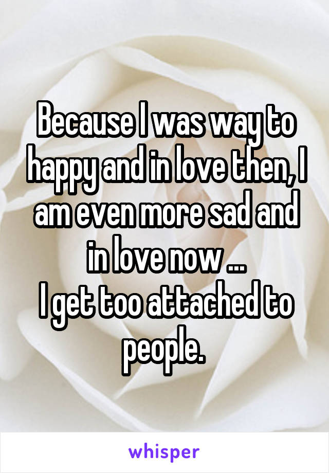 Because I was way to happy and in love then, I am even more sad and in love now ...
I get too attached to people. 