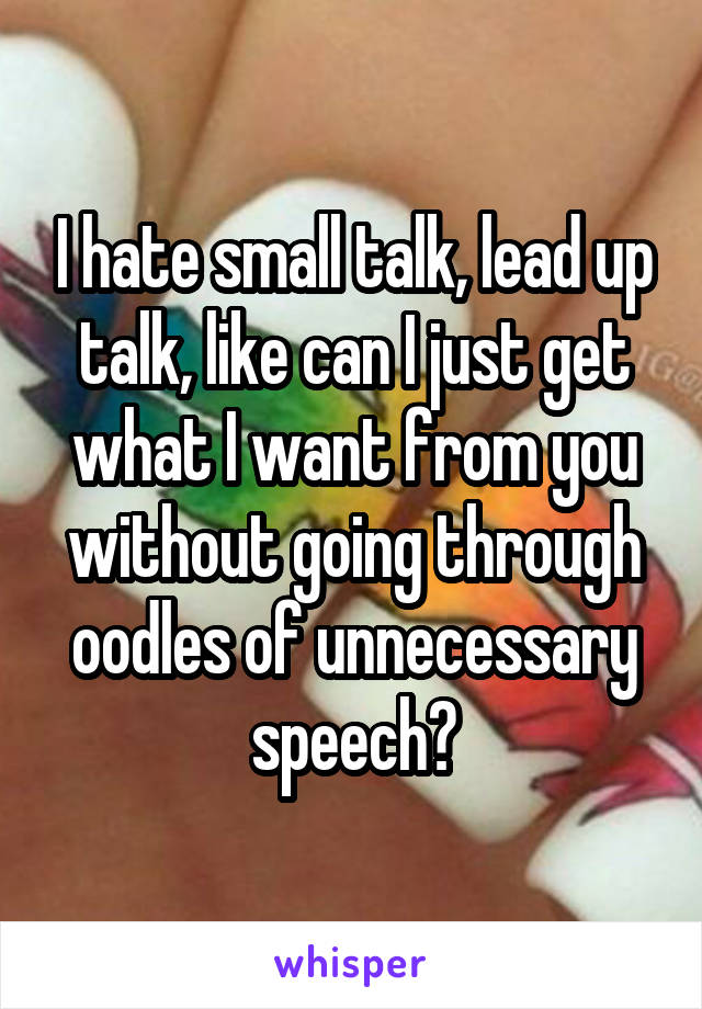 I hate small talk, lead up talk, like can I just get what I want from you without going through oodles of unnecessary speech?