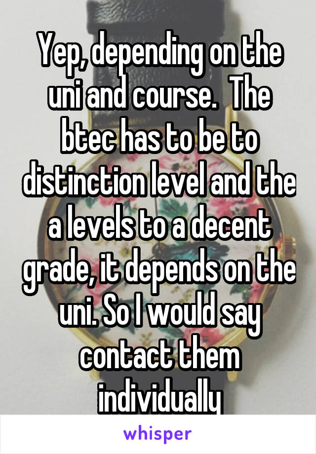 Yep, depending on the uni and course.  The btec has to be to distinction level and the a levels to a decent grade, it depends on the uni. So I would say contact them individually