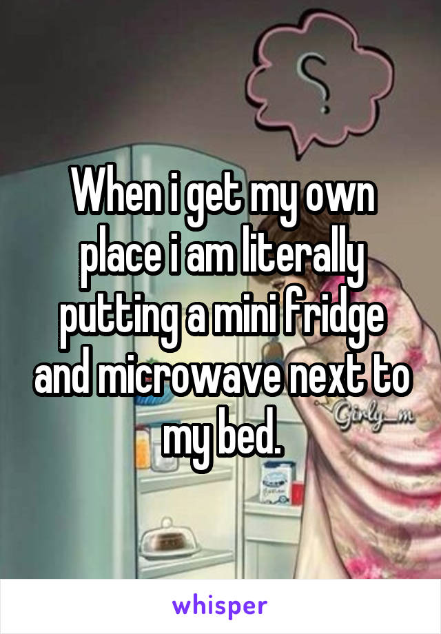 When i get my own place i am literally putting a mini fridge and microwave next to my bed.