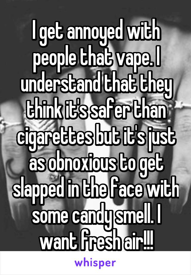 I get annoyed with people that vape. I understand that they think it's safer than cigarettes but it's just as obnoxious to get slapped in the face with some candy smell. I want fresh air!!!