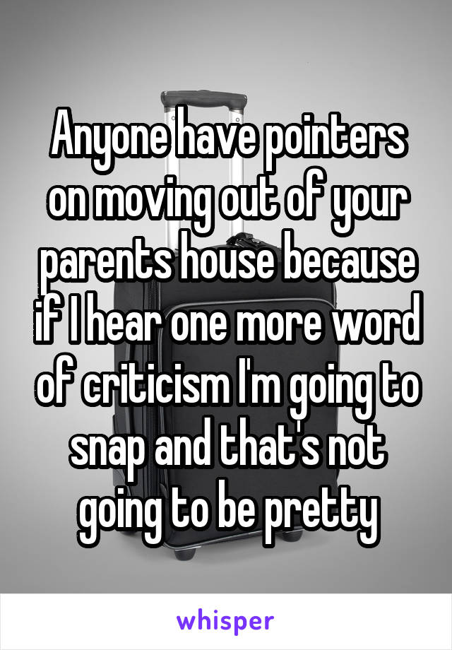 Anyone have pointers on moving out of your parents house because if I hear one more word of criticism I'm going to snap and that's not going to be pretty