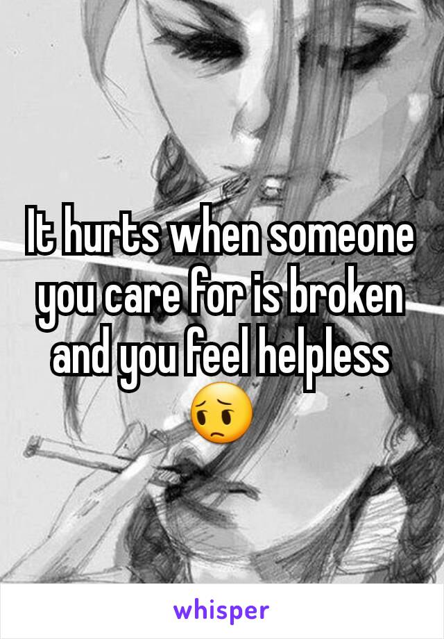 It hurts when someone you care for is broken and you feel helpless 😔