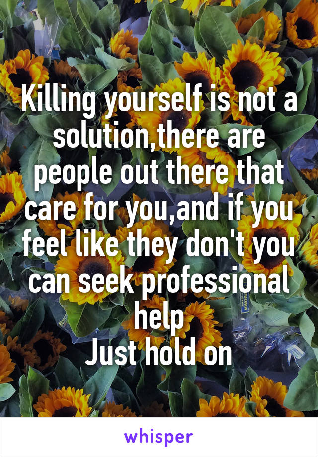 Killing yourself is not a solution,there are people out there that care for you,and if you feel like they don't you can seek professional help
Just hold on