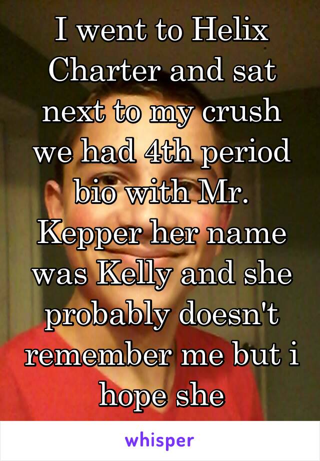 I went to Helix Charter and sat next to my crush we had 4th period bio with Mr. Kepper her name was Kelly and she probably doesn't remember me but i hope she remembers my face