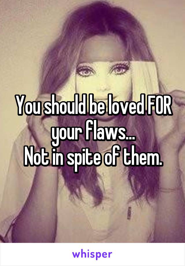 You should be loved FOR your flaws...
Not in spite of them.