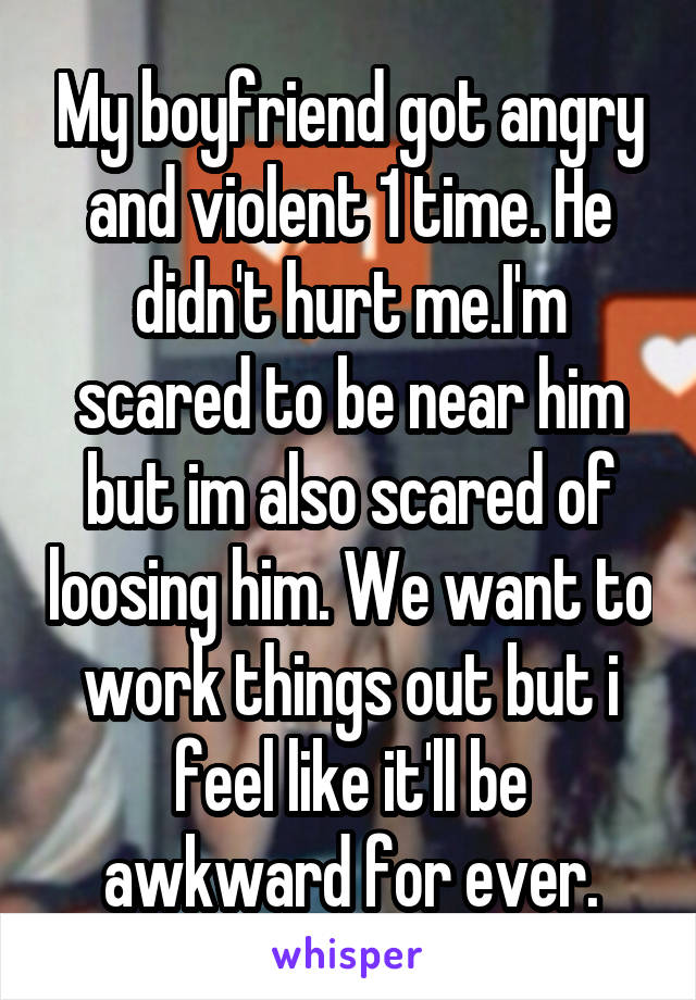 My boyfriend got angry and violent 1 time. He didn't hurt me.I'm scared to be near him but im also scared of loosing him. We want to work things out but i feel like it'll be awkward for ever.