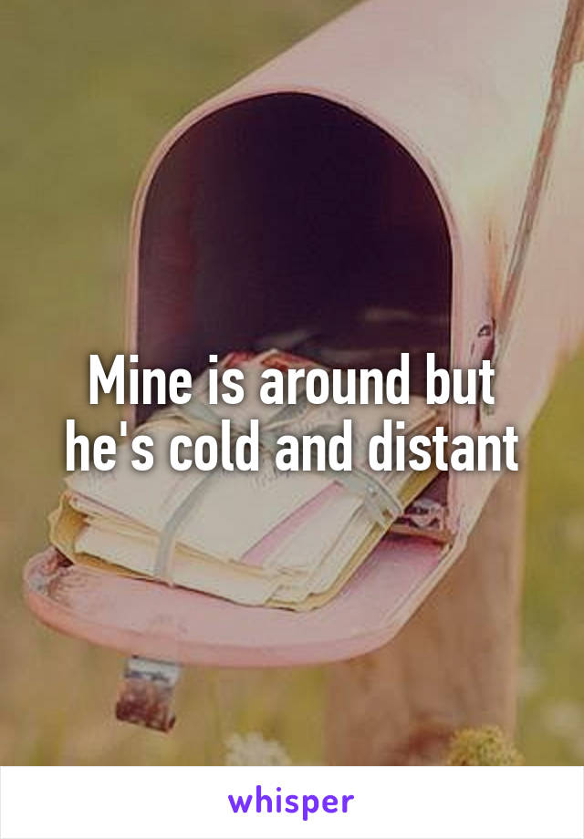 Mine is around but he's cold and distant