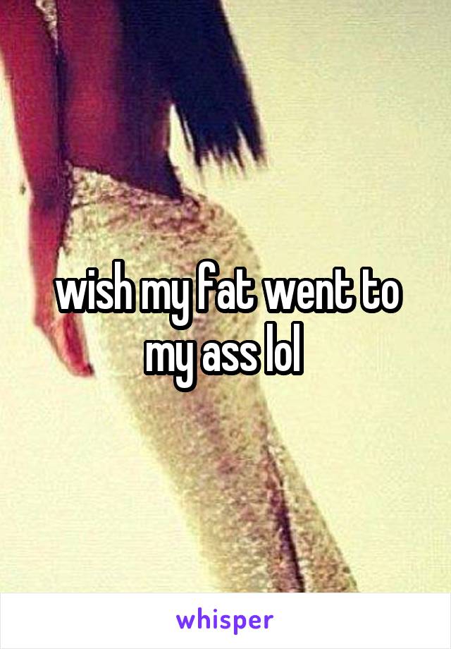 wish my fat went to my ass lol 