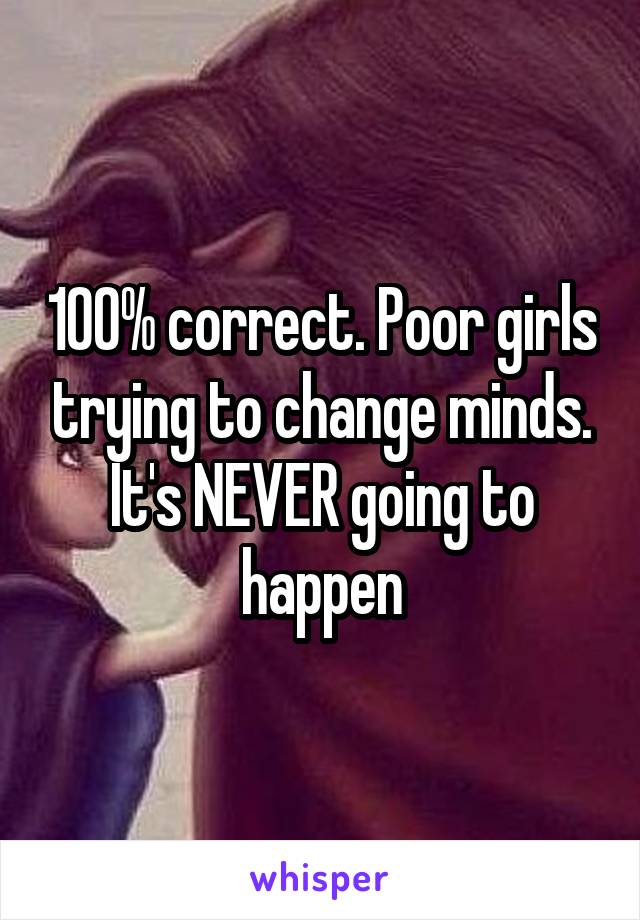 100% correct. Poor girls trying to change minds. It's NEVER going to happen