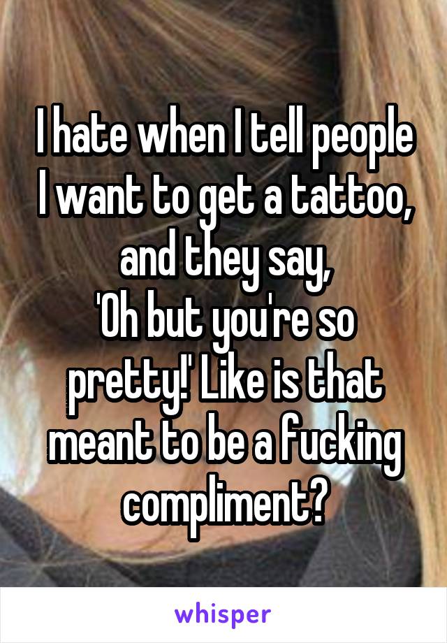 I hate when I tell people I want to get a tattoo, and they say,
'Oh but you're so pretty!' Like is that meant to be a fucking compliment?