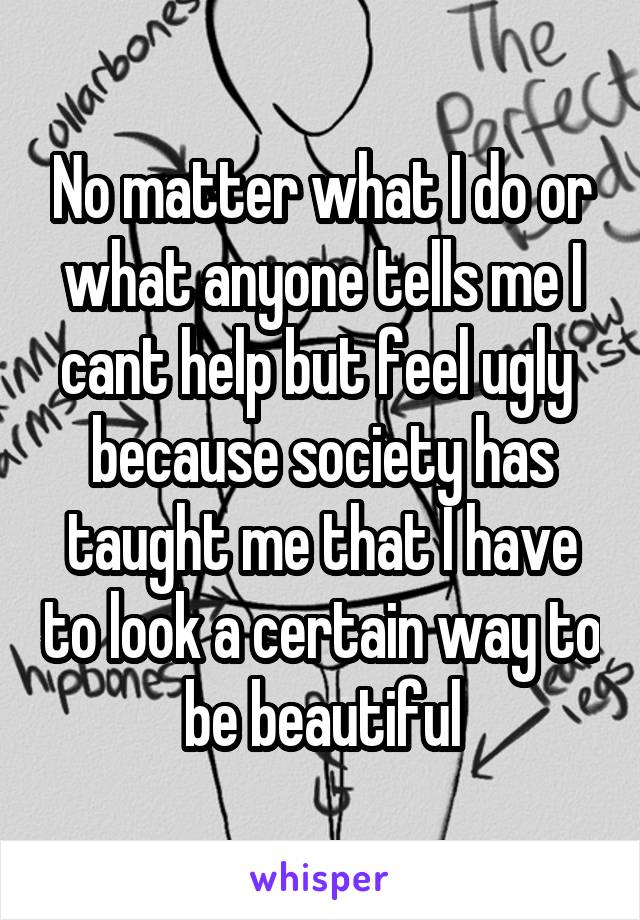 No matter what I do or what anyone tells me I cant help but feel ugly  because society has taught me that I have to look a certain way to be beautiful