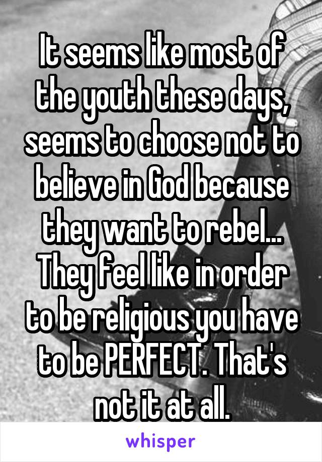 It seems like most of the youth these days, seems to choose not to believe in God because they want to rebel... They feel like in order to be religious you have to be PERFECT. That's not it at all.