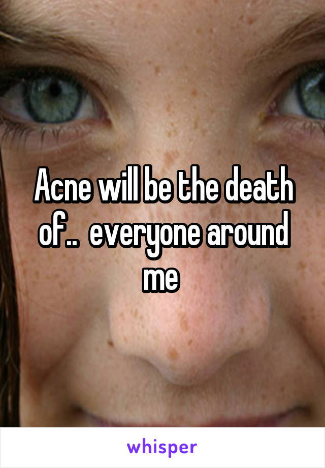 Acne will be the death of..  everyone around me 