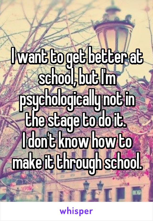 I want to get better at school, but I'm psychologically not in the stage to do it. 
I don't know how to make it through school.