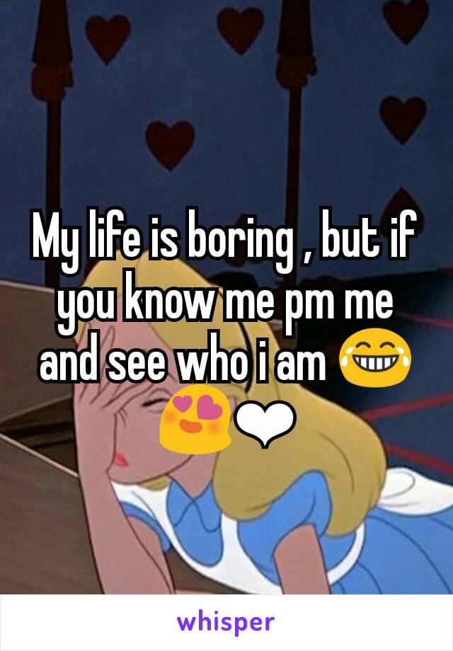 My life is boring , but if you know me pm me and see who i am 😂😍❤