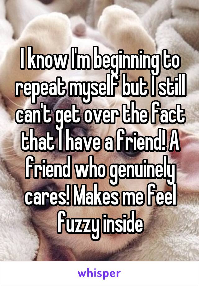 I know I'm beginning to repeat myself but I still can't get over the fact that I have a friend! A friend who genuinely cares! Makes me feel fuzzy inside