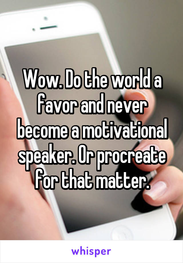 Wow. Do the world a favor and never become a motivational speaker. Or procreate for that matter.