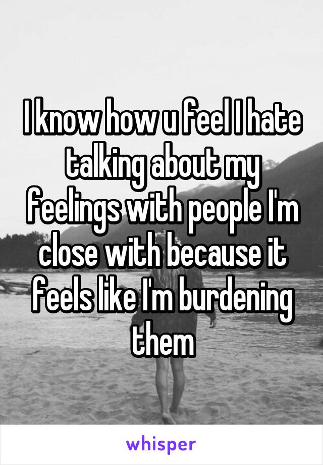 I know how u feel I hate talking about my feelings with people I'm close with because it feels like I'm burdening them