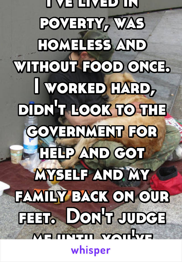 I've lived in poverty, was homeless and without food once.  I worked hard, didn't look to the government for help and got myself and my family back on our feet.  Don't judge me until you've been poor.