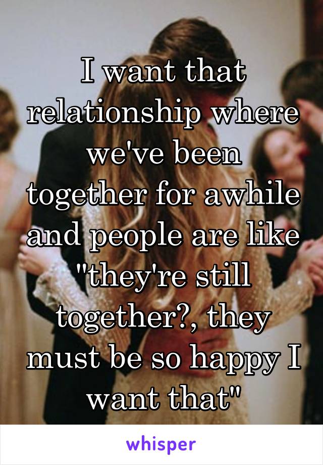 I want that relationship where we've been together for awhile and people are like "they're still together?, they must be so happy I want that"