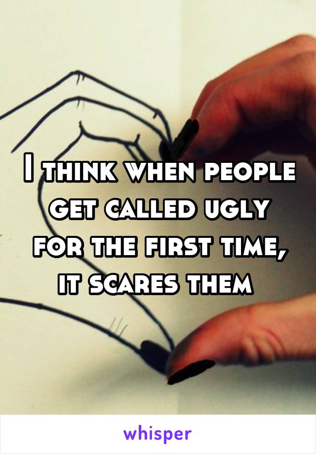 I think when people get called ugly for the first time, it scares them 