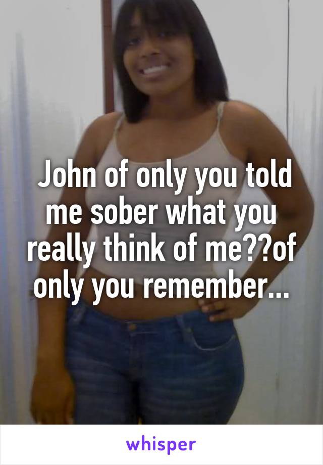  John of only you told me sober what you really think of me??of only you remember...