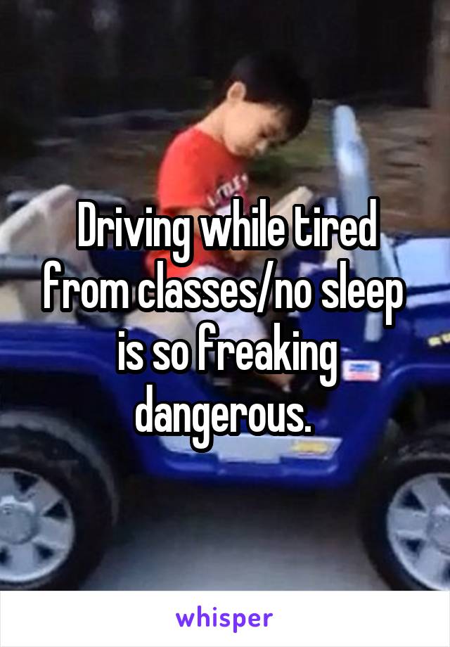 Driving while tired from classes/no sleep  is so freaking dangerous. 