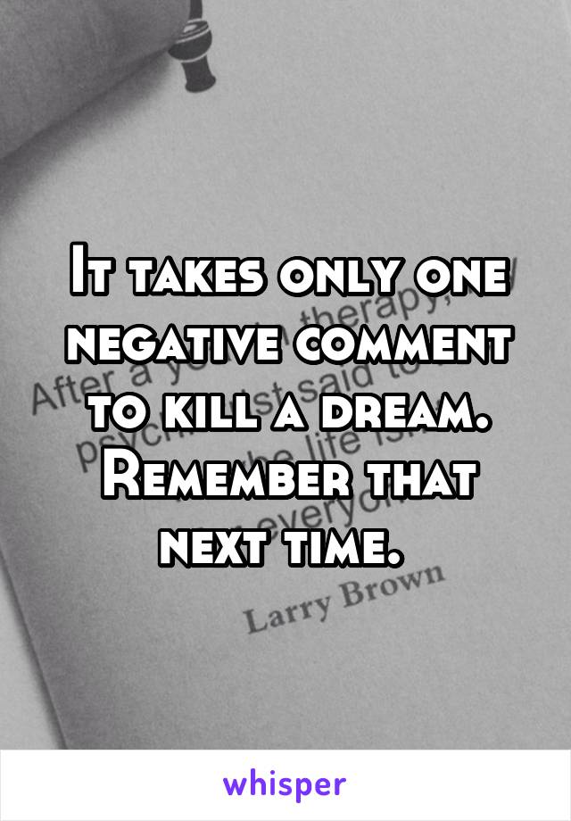 It takes only one negative comment to kill a dream.
Remember that next time. 