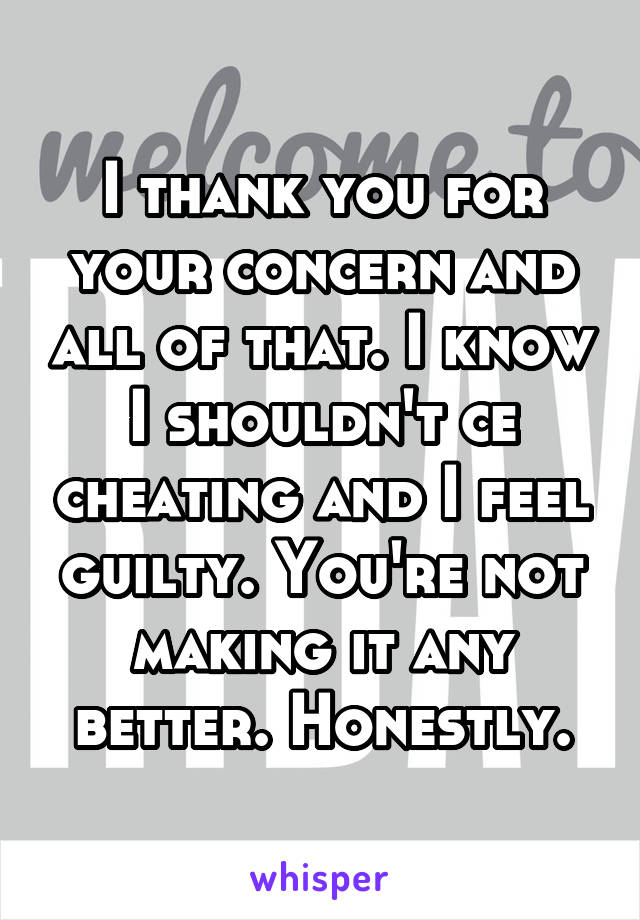 I thank you for your concern and all of that. I know I shouldn't ce cheating and I feel guilty. You're not making it any better. Honestly.