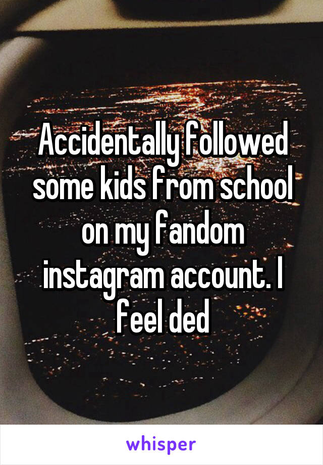 Accidentally followed some kids from school on my fandom instagram account. I feel ded