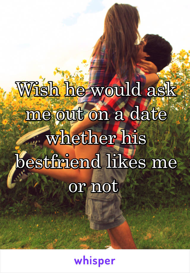 Wish he would ask me out on a date whether his bestfriend likes me or not 