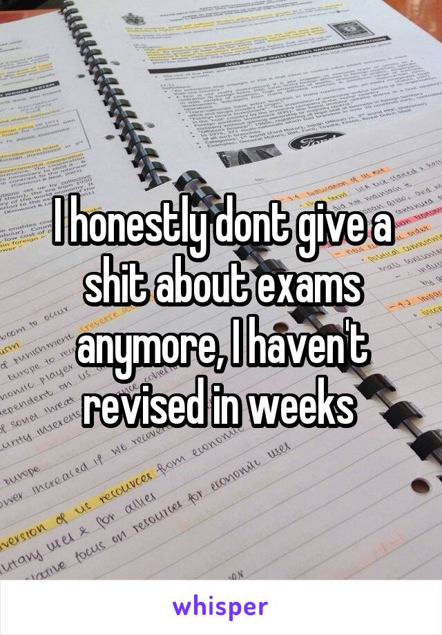 I honestly dont give a shit about exams anymore, I haven't revised in weeks 