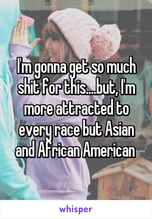 I'm gonna get so much shit for this....but, I'm more attracted to every race but Asian and African American 