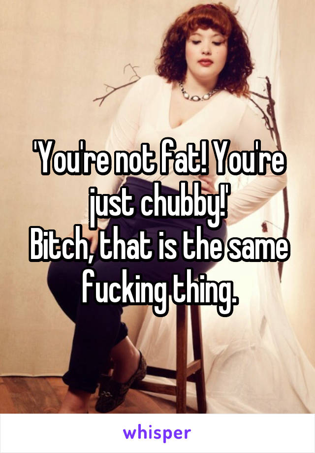 'You're not fat! You're just chubby!'
Bitch, that is the same fucking thing.