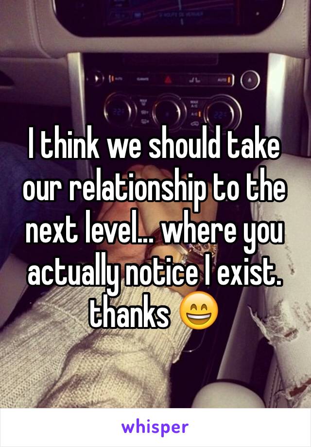 I think we should take our relationship to the next level... where you actually notice I exist. thanks 😄 