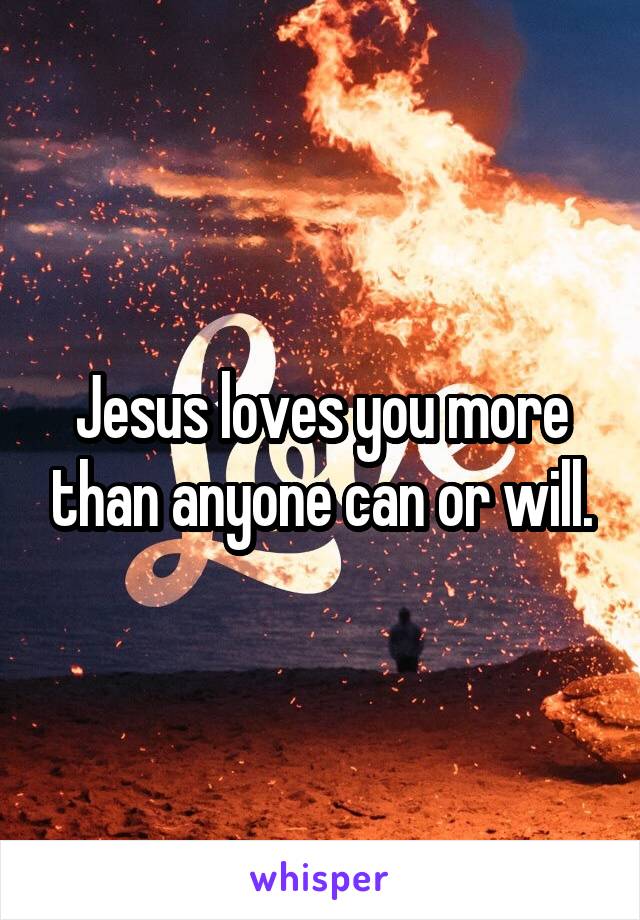 Jesus loves you more than anyone can or will.