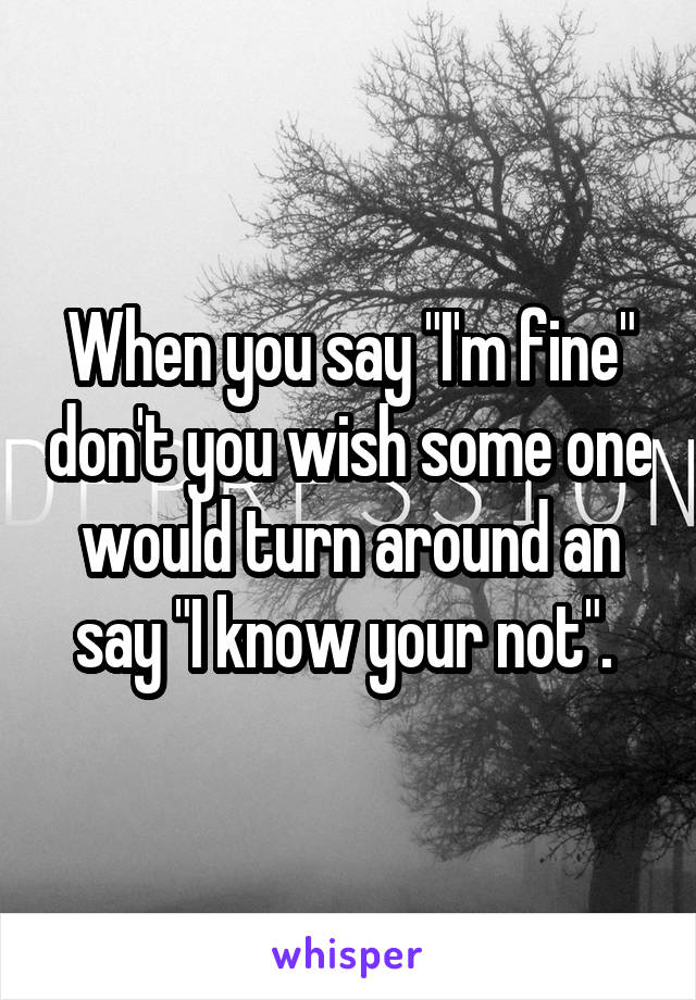 When you say "I'm fine" don't you wish some one would turn around an say "I know your not". 