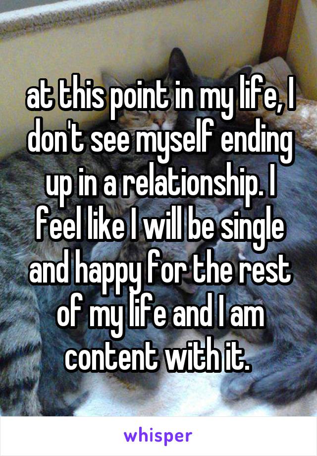 at this point in my life, I don't see myself ending up in a relationship. I feel like I will be single and happy for the rest of my life and I am content with it. 