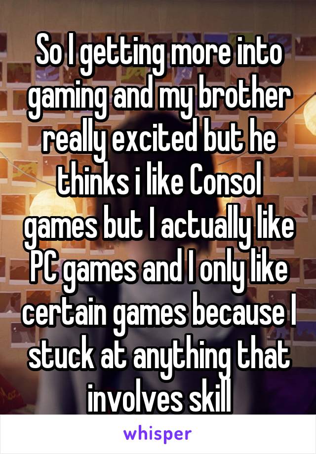 So I getting more into gaming and my brother really excited but he thinks i like Consol games but I actually like PC games and I only like certain games because I stuck at anything that involves skill